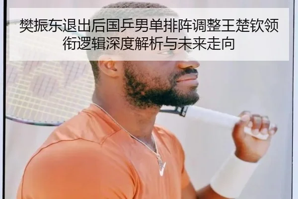 樊振东退出后国乒男单排阵调整王楚钦领衔逻辑深度解析与未来走向